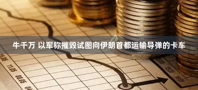 牛千万 以军称摧毁试图向伊朗首都运输导弹的卡车