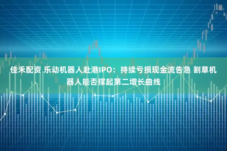佳禾配资 乐动机器人赴港IPO：持续亏损现金流告急 割草机器人能否撑起第二增长曲线