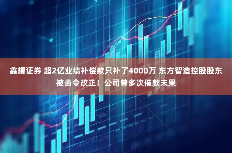 鑫耀证券 超2亿业绩补偿款只补了4000万 东方智造控股股东被责令改正！公司曾多次催款未果
