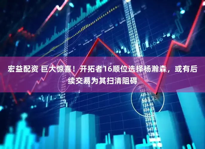 宏益配资 巨大惊喜！开拓者16顺位选择杨瀚森，或有后续交易为其扫清阻碍