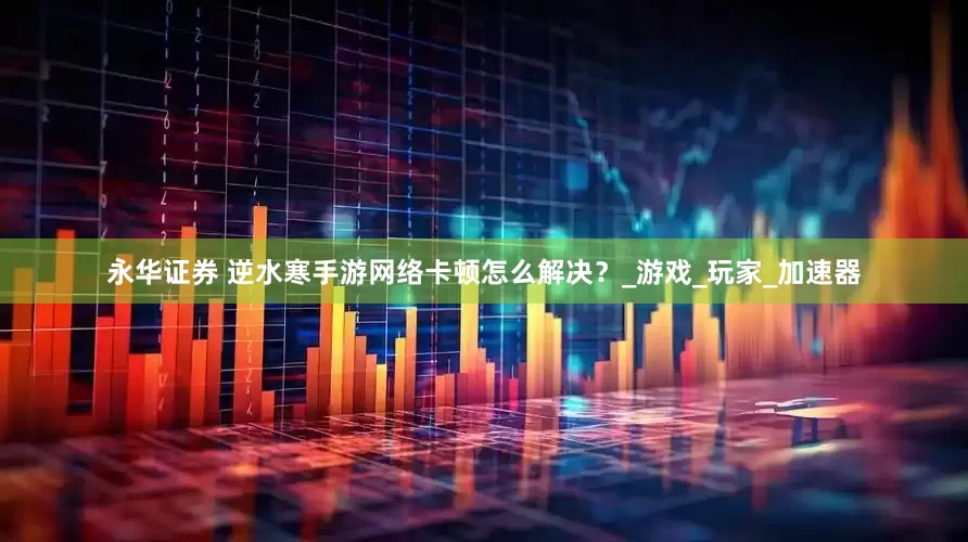 永华证券 逆水寒手游网络卡顿怎么解决？_游戏_玩家_加速器