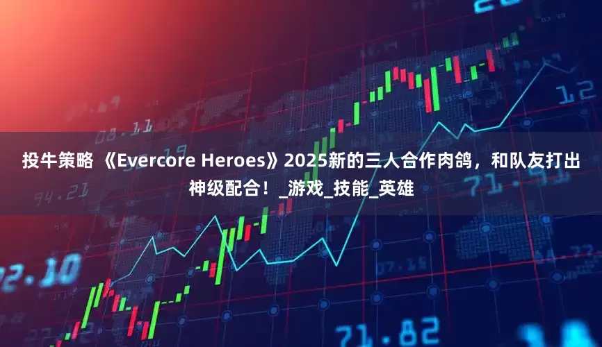 投牛策略 《Evercore Heroes》2025新的三人合作肉鸽，和队友打出神级配合！_游戏_技能_英雄