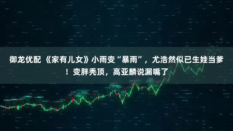 御龙优配 《家有儿女》小雨变“暴雨”，尤浩然似已生娃当爹！变胖秃顶，高亚麟说漏嘴了