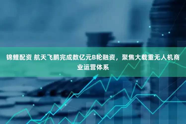 锦鲤配资 航天飞鹏完成数亿元B轮融资，聚焦大载重无人机商业运营体系