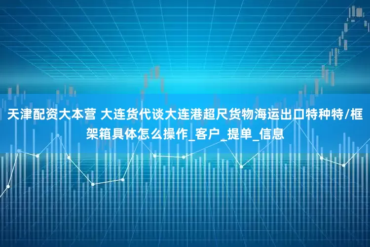 天津配资大本营 大连货代谈大连港超尺货物海运出口特种特/框架箱具体怎么操作_客户_提单_信息