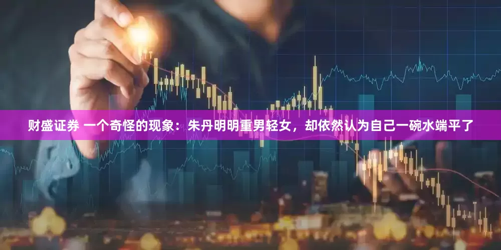 财盛证券 一个奇怪的现象：朱丹明明重男轻女，却依然认为自己一碗水端平了