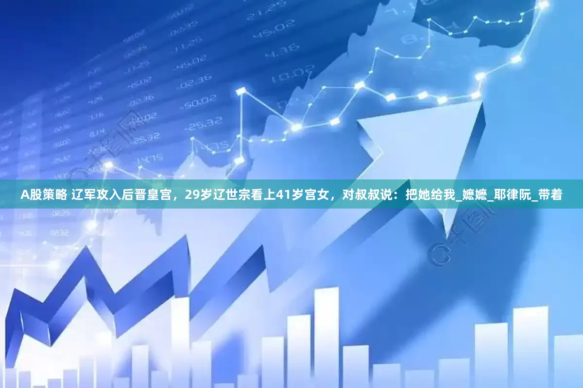 A股策略 辽军攻入后晋皇宫，29岁辽世宗看上41岁宫女，对叔叔说：把她给我_嬷嬷_耶律阮_带着