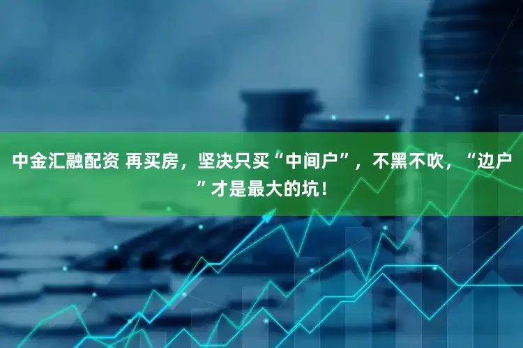 中金汇融配资 再买房，坚决只买“中间户”，不黑不吹，“边户”才是最大的坑！