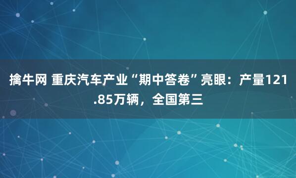 擒牛网 重庆汽车产业“期中答卷”亮眼：产量121.85万辆，全国第三