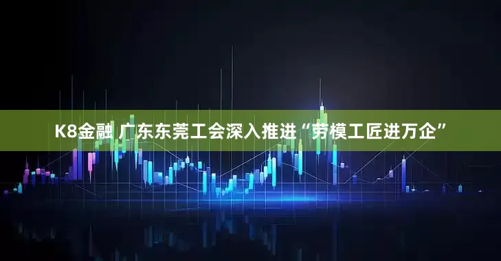 K8金融 广东东莞工会深入推进“劳模工匠进万企”