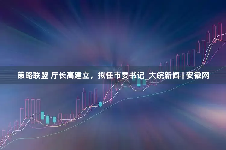 策略联盟 厅长高建立，拟任市委书记_大皖新闻 | 安徽网