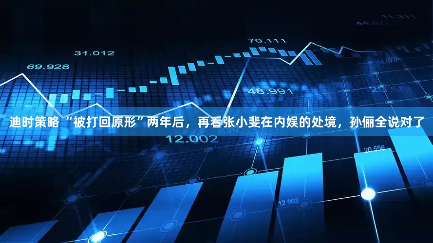 迪时策略 “被打回原形”两年后，再看张小斐在内娱的处境，孙俪全说对了