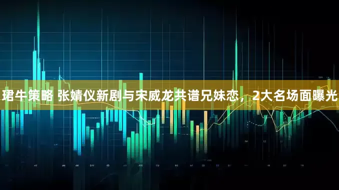 珺牛策略 张婧仪新剧与宋威龙共谱兄妹恋，2大名场面曝光