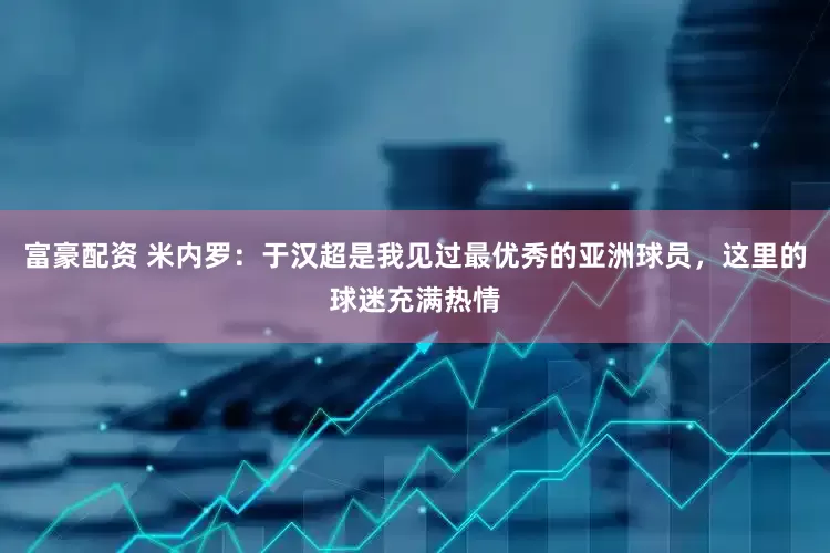 富豪配资 米内罗：于汉超是我见过最优秀的亚洲球员，这里的球迷充满热情