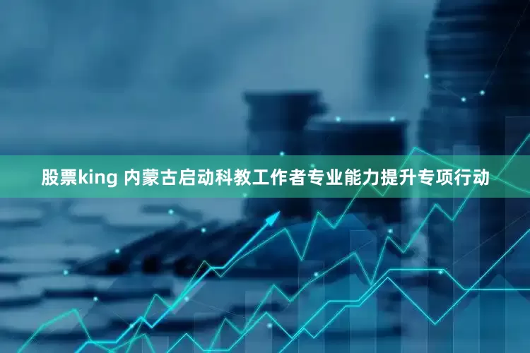 股票king 内蒙古启动科教工作者专业能力提升专项行动