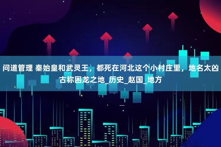 问道管理 秦始皇和武灵王，都死在河北这个小村庄里，地名太凶古称困龙之地_历史_赵国_地方