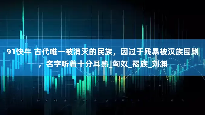 91快牛 古代唯一被消灭的民族，因过于残暴被汉族围剿，名字听着十分耳熟_匈奴_羯族_刘渊