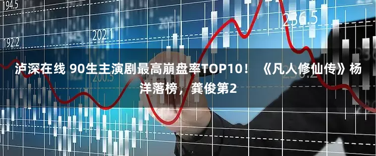 泸深在线 90生主演剧最高崩盘率TOP10！ 《凡人修仙传》杨洋落榜，龚俊第2