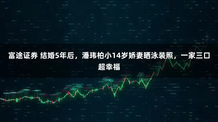 富途证券 结婚5年后，潘玮柏小14岁娇妻晒泳装照，一家三口超幸福