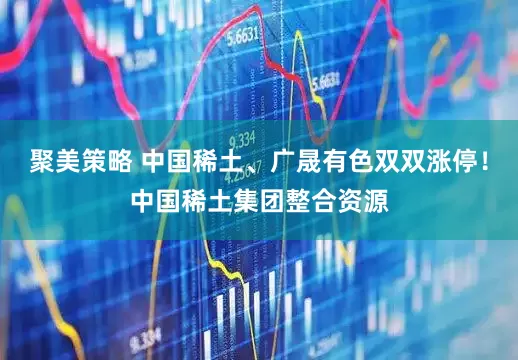 聚美策略 中国稀土、广晟有色双双涨停！中国稀土集团整合资源