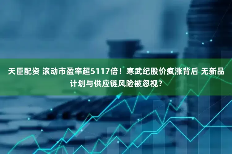天臣配资 滚动市盈率超5117倍！寒武纪股价疯涨背后 无新品计划与供应链风险被忽视？