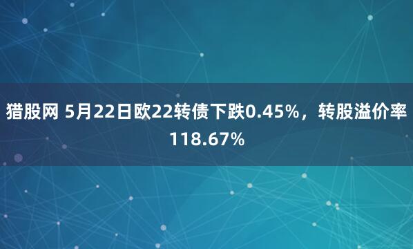 猎股网 5月22日欧22转债下跌0.45%，转股溢价率118.67%