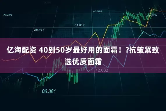 亿海配资 40到50岁最好用的面霜！?抗皱紧致选优质面霜