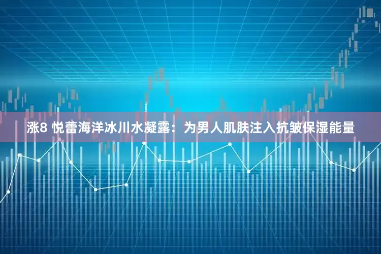 涨8 悦蕾海洋冰川水凝露：为男人肌肤注入抗皱保湿能量