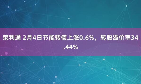 荣利通 2月4日节能转债上涨0.6%，转股溢价率34.44%