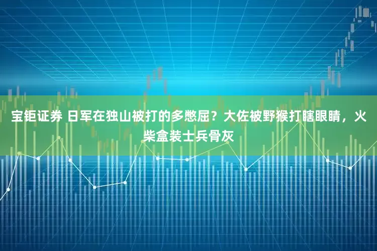 宝钜证券 日军在独山被打的多憋屈？大佐被野猴打瞎眼睛，火柴盒装士兵骨灰
