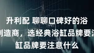 升利配 聊聊口碑好的浴缸品牌制造商，选经典浴缸品牌要注意什么