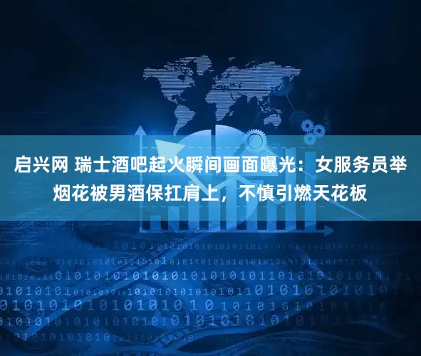 启兴网 瑞士酒吧起火瞬间画面曝光：女服务员举烟花被男酒保扛肩上，不慎引燃天花板