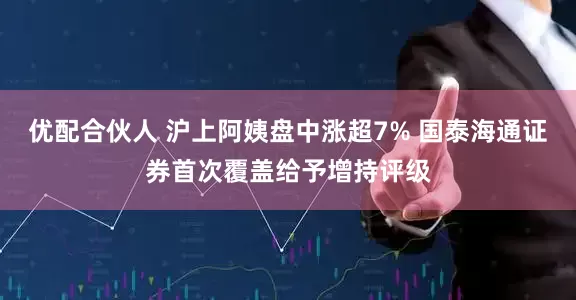 优配合伙人 沪上阿姨盘中涨超7% 国泰海通证券首次覆盖给予增持评级