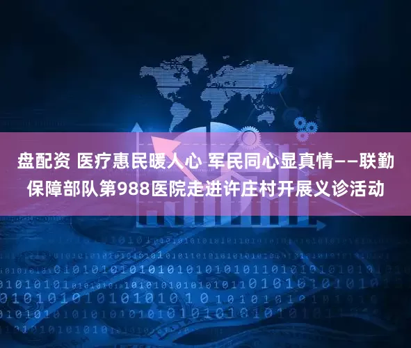 盘配资 医疗惠民暖人心 军民同心显真情——联勤保障部队第988医院走进许庄村开展义诊活动