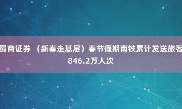 蜀商证券 （新春走基层）春节假期南铁累计发送旅客846.2万人次