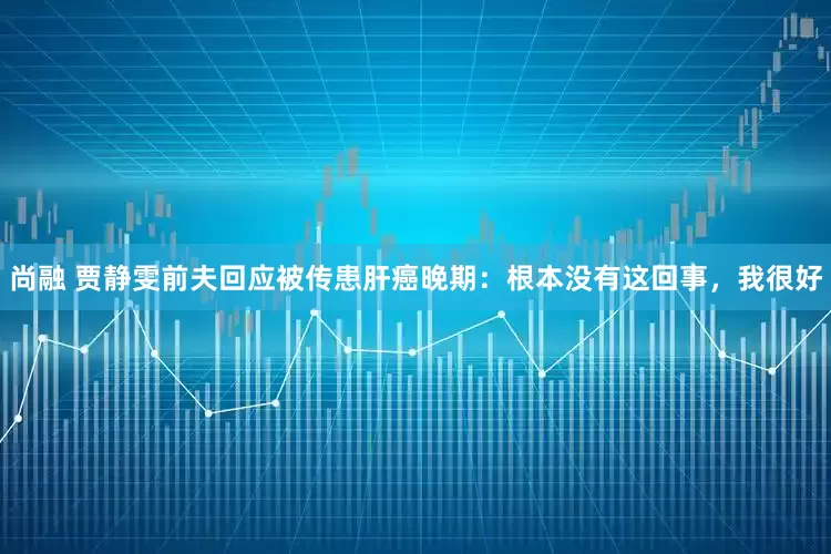 尚融 贾静雯前夫回应被传患肝癌晚期：根本没有这回事，我很好