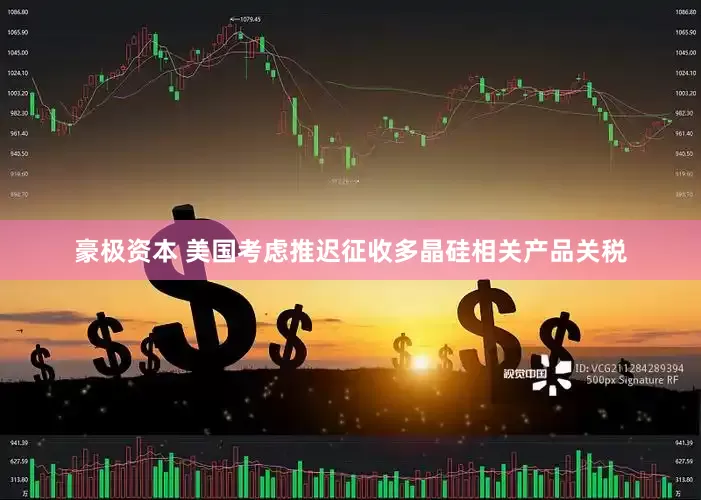 豪极资本 美国考虑推迟征收多晶硅相关产品关税