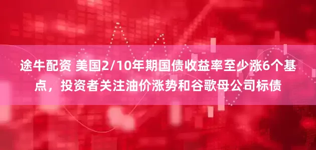 途牛配资 美国2/10年期国债收益率至少涨6个基点，投资者关注油价涨势和谷歌母公司标债
